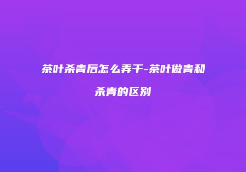 茶叶杀青后怎么弄干-茶叶做青和杀青的区别
