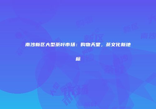 南沙新区大型茶叶市场：购物天堂，茶文化新地标