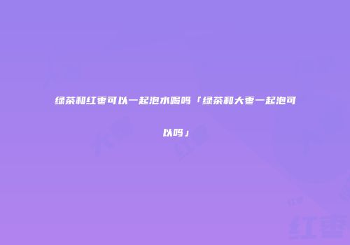 绿茶和红枣可以一起泡水喝吗「绿茶和大枣一起泡可以吗」