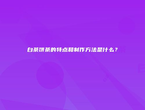白茶饼茶的特点和制作方法是什么？
