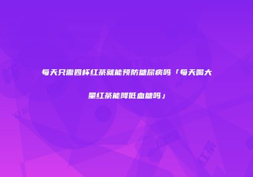 每天只需四杯红茶就能预防糖尿病吗「每天喝大量红茶能降低血糖吗」