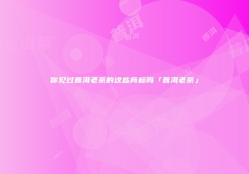 你见过普洱老茶的这些商标吗「普洱老茶」