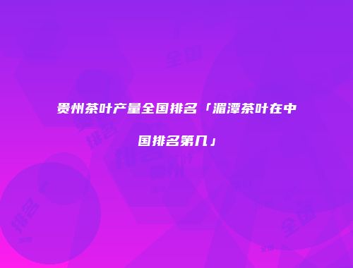 贵州茶叶产量全国排名「湄潭茶叶在中国排名第几」