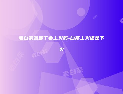 老白茶喝多了会上火吗-白茶上火还是下火
