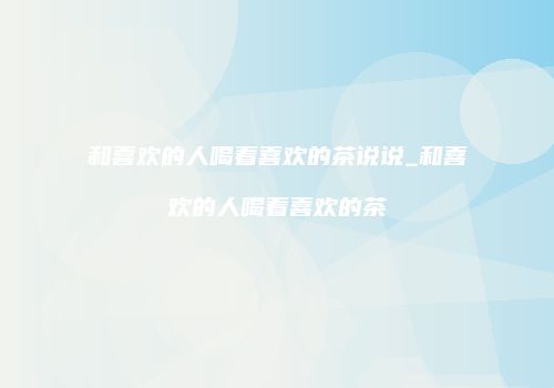 和喜欢的人喝着喜欢的茶说说_和喜欢的人喝着喜欢的茶