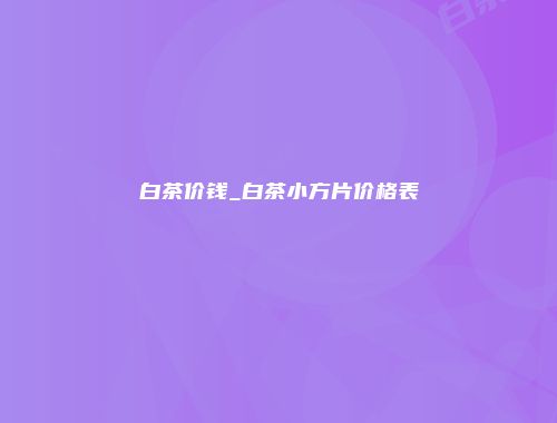 白茶价钱_白茶小方片价格表