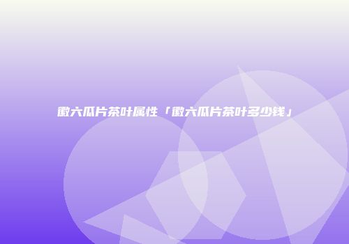 徽六瓜片茶叶属性「徽六瓜片茶叶多少钱」