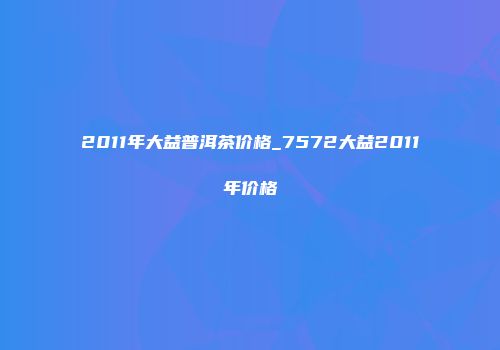 2011年大益普洱茶价格_7572大益2011年价格