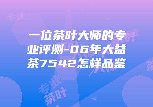 一位茶叶大师的专业评测-06年大益茶7542怎样品鉴