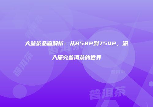 大益茶品鉴解析：从8582到7542，深入探究普洱茶的世界