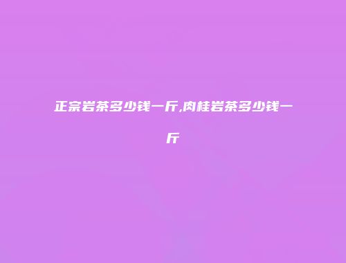 正宗岩茶多少钱一斤,肉桂岩茶多少钱一斤