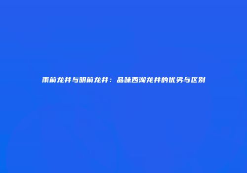 雨前龙井与明前龙井：品味西湖龙井的优劣与区别