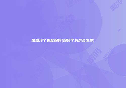 茶放冷了还能喝吗(喝冷了的茶会怎样)