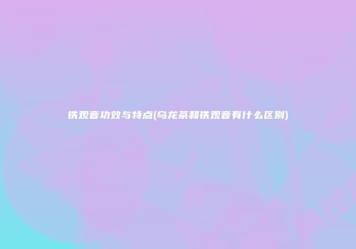 铁观音功效与特点(乌龙茶和铁观音有什么区别)