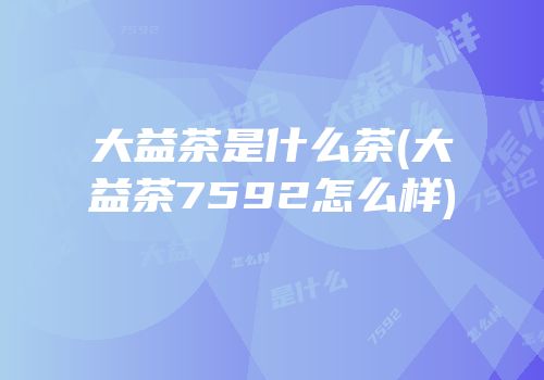 大益茶是什么茶(大益茶7592怎么样)