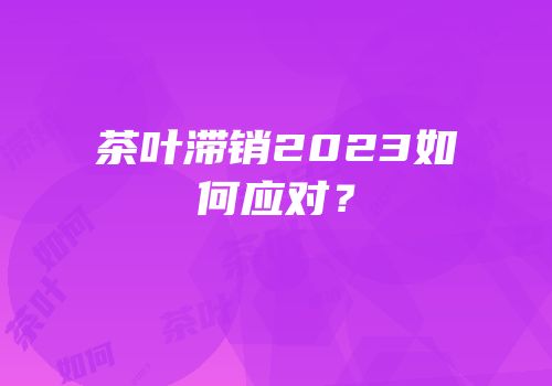 茶叶滞销2023如何应对？