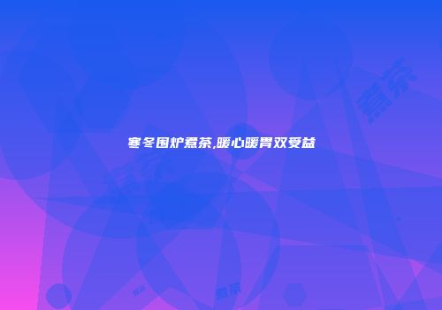 寒冬围炉煮茶,暖心暖胃双受益