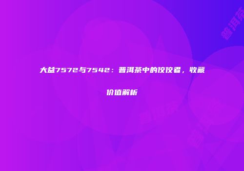 大益7572与7542：普洱茶中的佼佼者，收藏价值解析