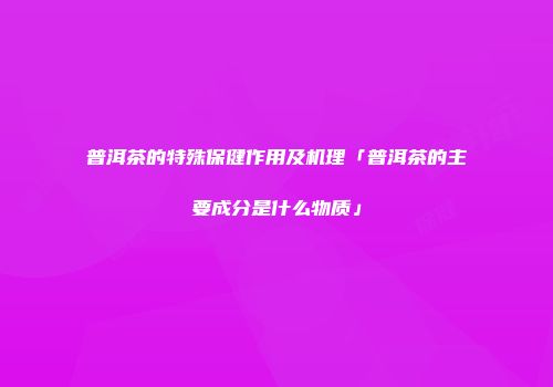 普洱茶的特殊保健作用及机理「普洱茶的主要成分是什么物质」