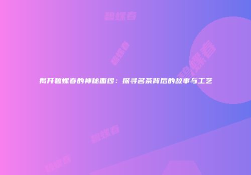 揭开碧螺春的神秘面纱：探寻名茶背后的故事与工艺