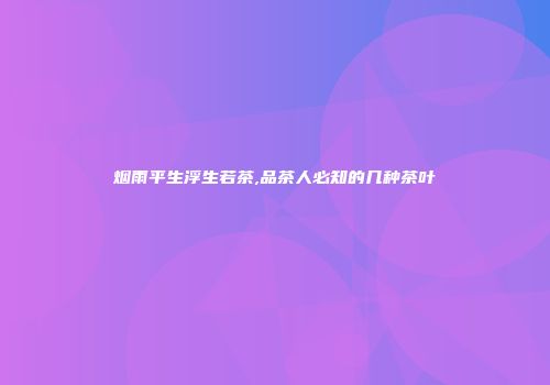烟雨平生浮生若茶,品茶人必知的几种茶叶