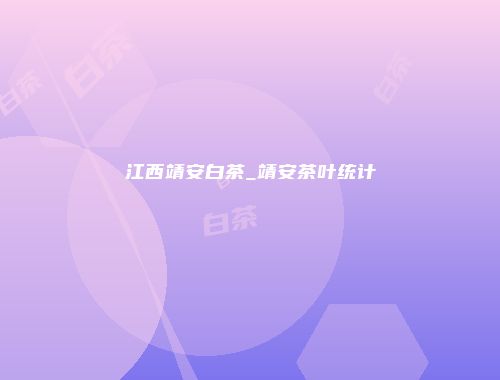 江西靖安白茶_靖安茶叶统计