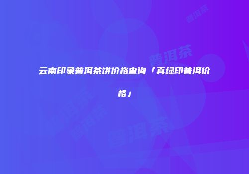 云南印象普洱茶饼价格查询「真绿印普洱价格」