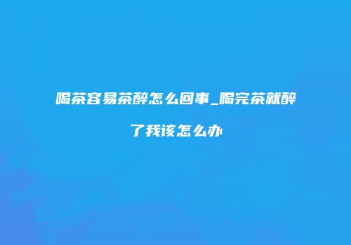 喝茶容易茶醉怎么回事_喝完茶就醉了我该怎么办