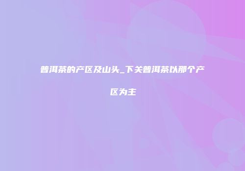 普洱茶的产区及山头_下关普洱茶以那个产区为主