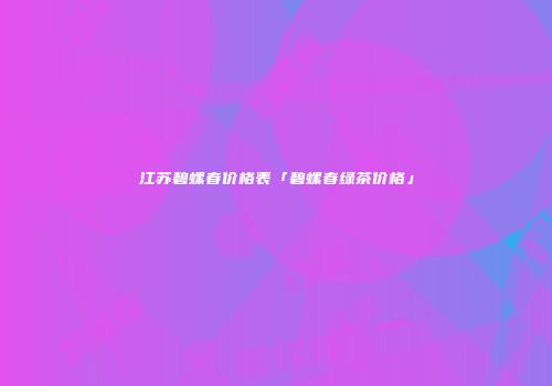 江苏碧螺春价格表「碧螺春绿茶价格」