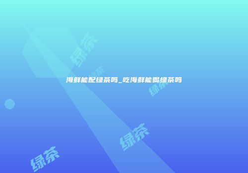 海鲜能配绿茶吗_吃海鲜能喝绿茶吗