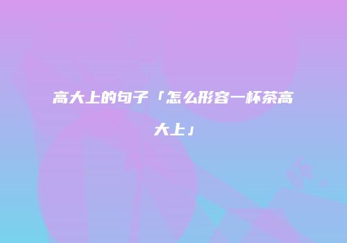 高大上的句子「怎么形容一杯茶高大上」
