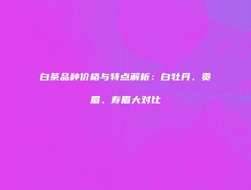 白茶品种价格与特点解析：白牡丹、贡眉、寿眉大对比