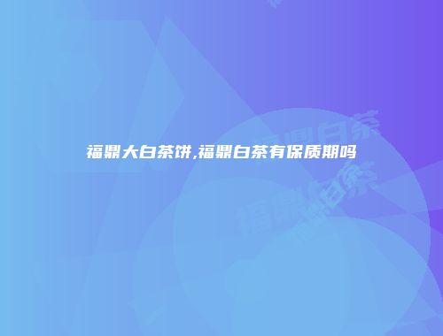 福鼎大白茶饼,福鼎白茶有保质期吗
