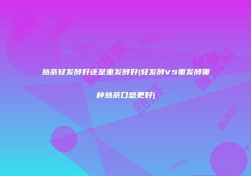 熟茶轻发酵好还是重发酵好(轻发酵VS重发酵哪种熟茶口感更好)