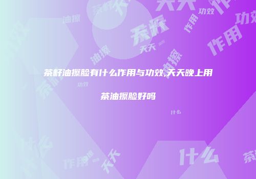 茶籽油擦脸有什么作用与功效,天天晚上用茶油擦脸好吗