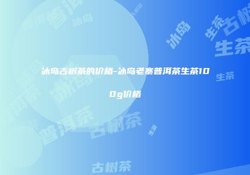 冰岛古树茶的价格-冰岛老寨普洱茶生茶100g价格