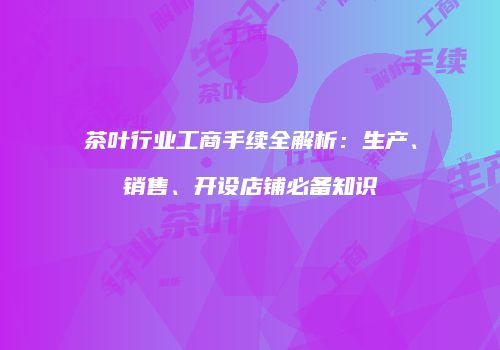 茶叶行业工商手续全解析：生产、销售、开设店铺必备知识