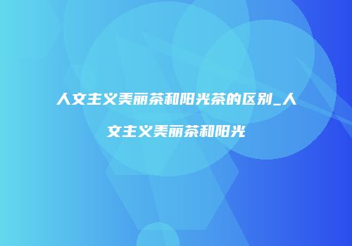 人文主义美丽茶和阳光茶的区别_人文主义美丽茶和阳光