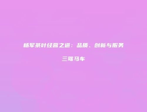 杨军茶叶经营之道：品质、创新与服务三驾马车