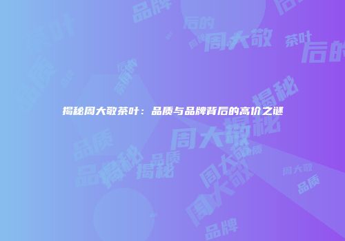 揭秘周大敬茶叶：品质与品牌背后的高价之谜