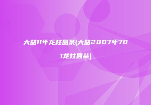 大益11年龙柱圆茶(大益2007年701龙柱圆茶)