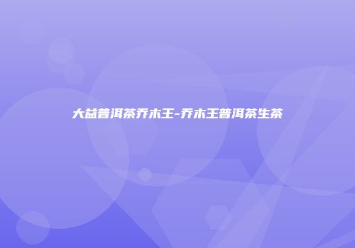 大益普洱茶乔木王-乔木王普洱茶生茶