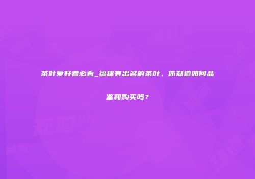 茶叶爱好者必看_福建有出名的茶叶，你知道如何品鉴和购买吗？