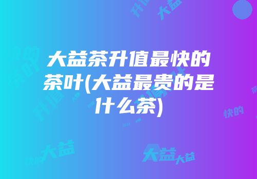 大益茶升值最快的茶叶(大益最贵的是什么茶)