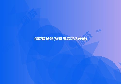 绿茶吸油吗(绿茶洗脸可以去油)