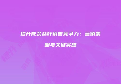 提升散装茶叶销售竞争力：营销策略与关键实施