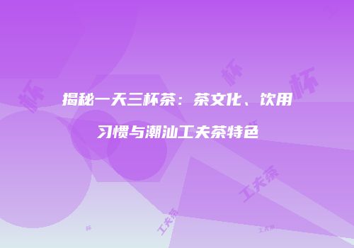 揭秘一天三杯茶：茶文化、饮用习惯与潮汕工夫茶特色