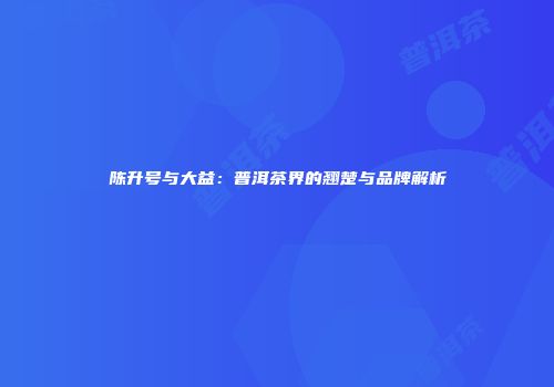 陈升号与大益：普洱茶界的翘楚与品牌解析