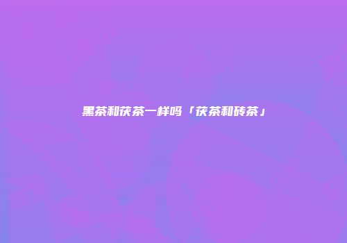 黑茶和茯茶一样吗「茯茶和砖茶」